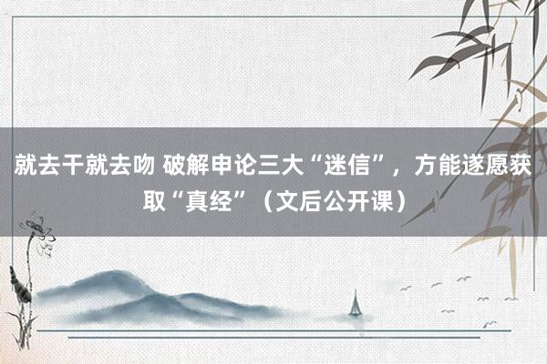 就去干就去吻 破解申论三大“迷信”，方能遂愿获取“真经”（文后公开课）