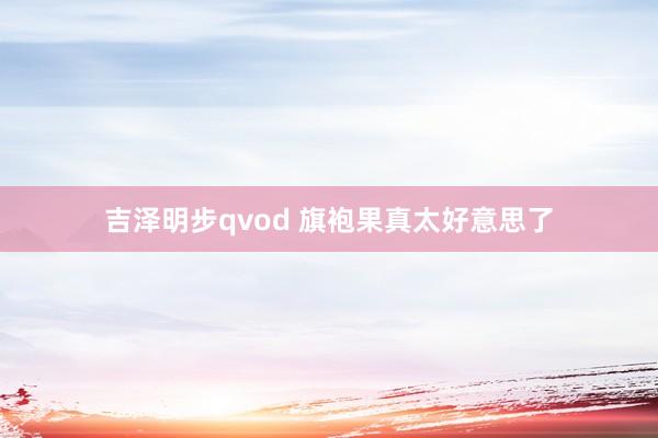 吉泽明步qvod 旗袍果真太好意思了
