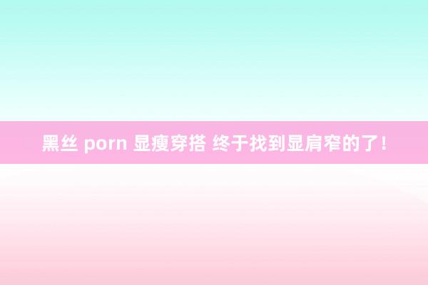 黑丝 porn 显瘦穿搭 终于找到显肩窄的了！