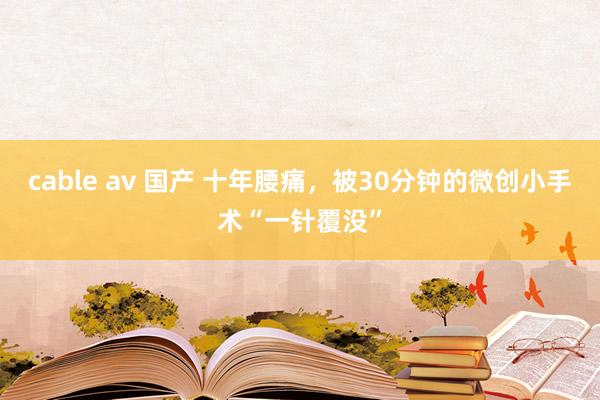 cable av 国产 十年腰痛，被30分钟的微创小手术“一针覆没”