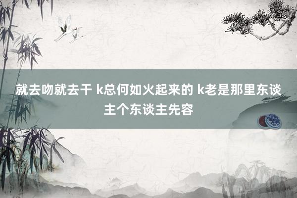 就去吻就去干 k总何如火起来的 k老是那里东谈主个东谈主先容
