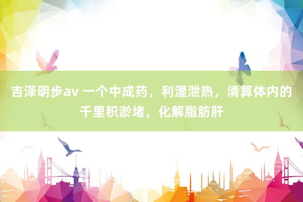 吉泽明步av 一个中成药,利湿泄热,清算体内的千里积淤堵,化解脂肪肝