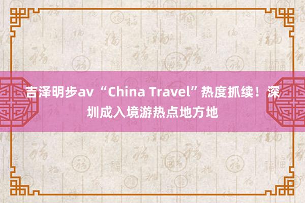 吉泽明步av “China Travel”热度抓续！深圳成入境游热点地方地