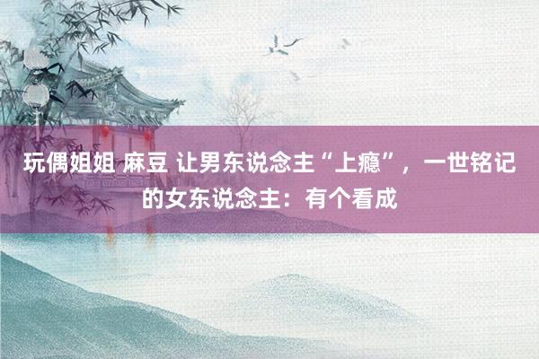 玩偶姐姐 麻豆 让男东说念主“上瘾”，一世铭记的女东说念主：有个看成