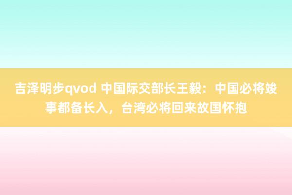 吉泽明步qvod 中国际交部长王毅:中国必将竣事都备长入,台湾必将回来故国怀抱