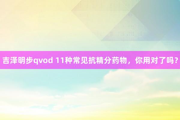 吉泽明步qvod 11种常见抗精分药物,你用对了吗?