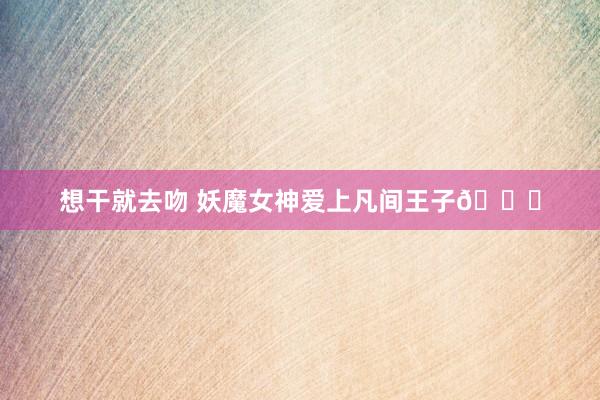 想干就去吻 妖魔女神爱上凡间王子🎎
