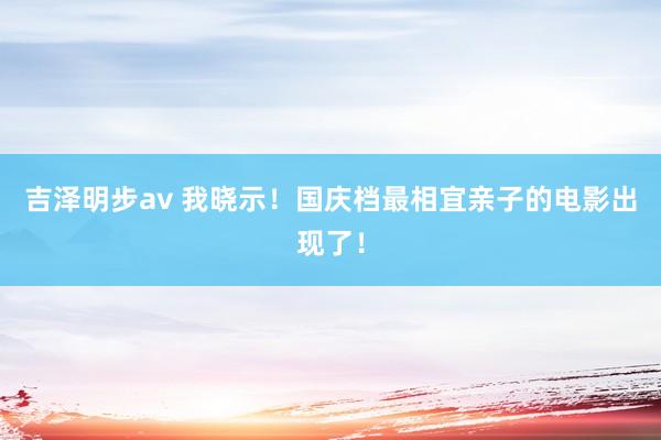 吉泽明步av 我晓示!国庆档最相宜亲子的电影出现了!