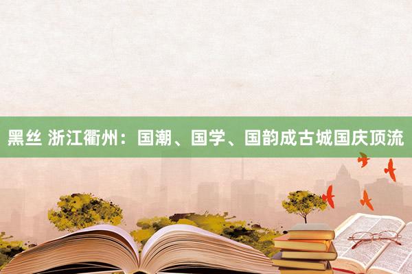 黑丝 浙江衢州：国潮、国学、国韵成古城国庆顶流