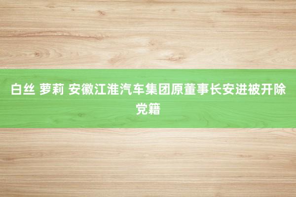 白丝 萝莉 安徽江淮汽车集团原董事长安进被开除党籍