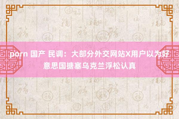 porn 国产 民调：大部分外交网站X用户以为好意思国搪塞乌克兰浮松认真