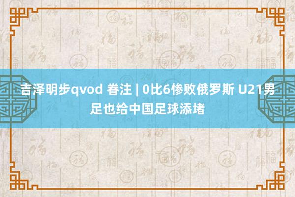 吉泽明步qvod 眷注 | 0比6惨败俄罗斯 U21男足也给中国足球添堵