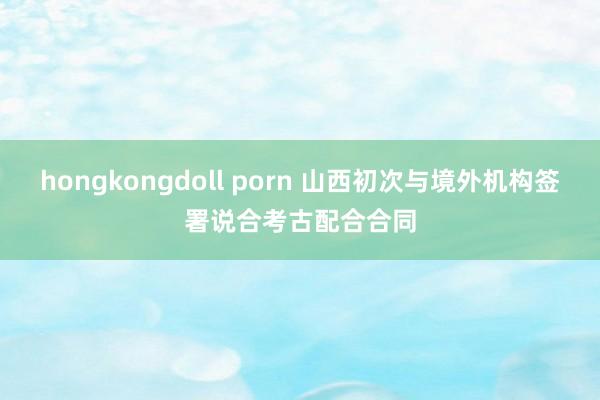 hongkongdoll porn 山西初次与境外机构签署说合考古配合合同