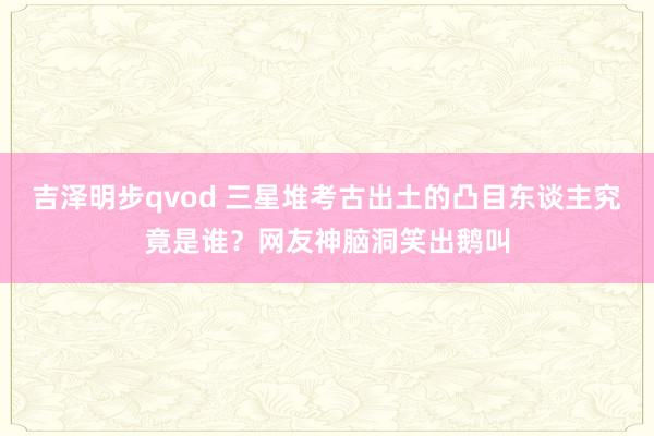 吉泽明步qvod 三星堆考古出土的凸目东谈主究竟是谁？网友神脑洞笑出鹅叫