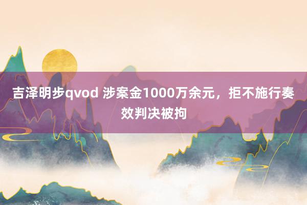 吉泽明步qvod 涉案金1000万余元,拒不施行奏效判决被拘