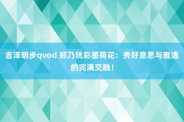 吉泽明步qvod 郑乃珖彩墨荷花：秀好意思与雅逸的完满交融！