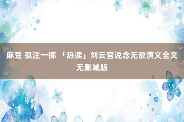 麻豆 孤注一掷 「热读」刘云官说念无敌演义全文无删减版