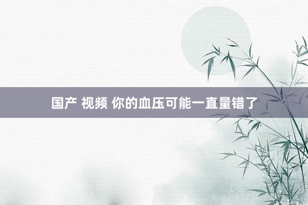 国产 视频 你的血压可能一直量错了