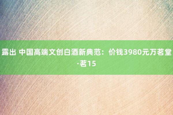 露出 中国高端文创白酒新典范：价钱3980元万茗堂·茗15
