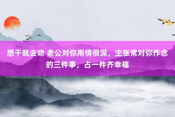 想干就去吻 老公对你用情很深，主张常对你作念的三件事，占一件齐幸福