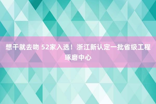 想干就去吻 52家入选！浙江新认定一批省级工程琢磨中心