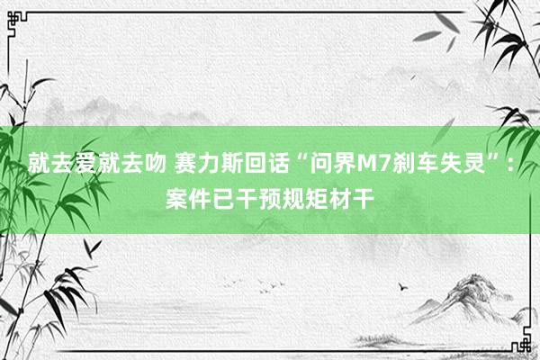 就去爱就去吻 赛力斯回话“问界M7刹车失灵”：案件已干预规矩材干