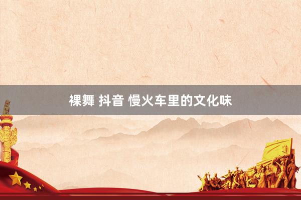 裸舞 抖音 慢火车里的文化味