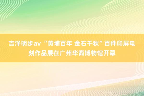 吉泽明步av “黄埔百年 金石千秋”百件印屏电刻作品展在广州华裔博物馆开幕
