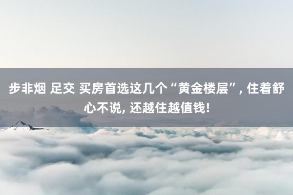 步非烟 足交 买房首选这几个“黄金楼层”， 住着舒心不说， 还越住越值钱!