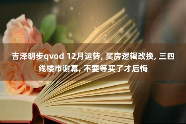 吉泽明步qvod 12月运转， 买房逻辑改换， 三四线楼市谢幕， 不要等买了才后悔