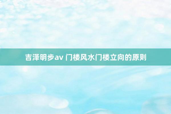吉泽明步av 门楼风水门楼立向的原则