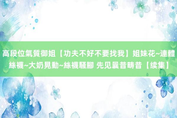 高段位氣質御姐【功夫不好不要找我】姐妹花~連體絲襪~大奶晃動~絲襪騷腳 先见曩昔畴昔【续集】