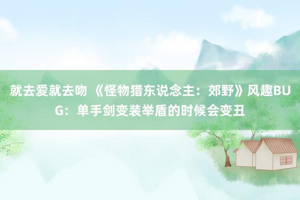 就去爱就去吻 《怪物猎东说念主：郊野》风趣BUG：单手剑变装举盾的时候会变丑