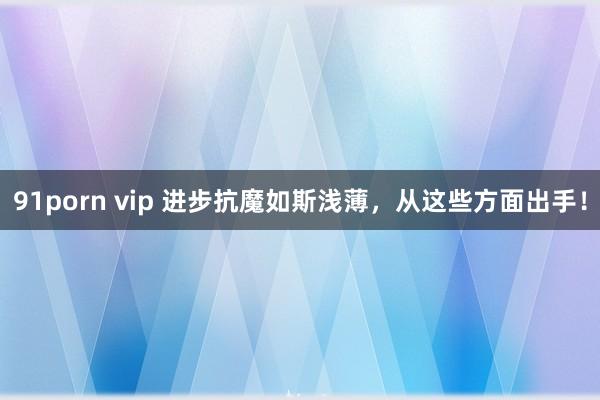 91porn vip 进步抗魔如斯浅薄，从这些方面出手！