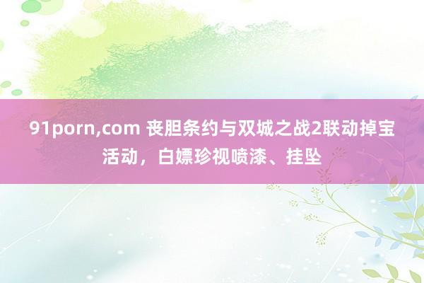 91porn，com 丧胆条约与双城之战2联动掉宝活动，白嫖珍视喷漆、挂坠
