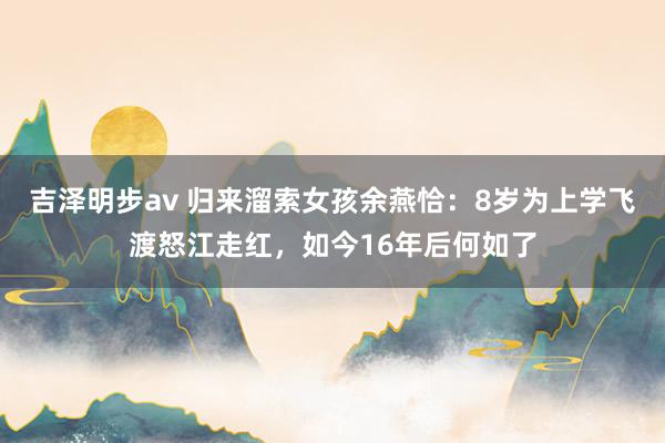 吉泽明步av 归来溜索女孩余燕恰：8岁为上学飞渡怒江走红，如今16年后何如了
