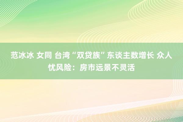 范冰冰 女同 台湾“双贷族”东谈主数增长 众人忧风险：房市远景不灵活