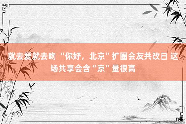 就去爱就去吻 “你好，北京”扩圈会友共改日 这场共享会含“京”量很高