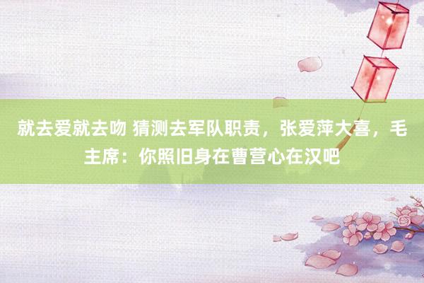 就去爱就去吻 猜测去军队职责，张爱萍大喜，毛主席：你照旧身在曹营心在汉吧