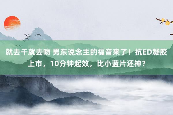就去干就去吻 男东说念主的福音来了！抗ED凝胶上市，10分钟起效，比小蓝片还神？