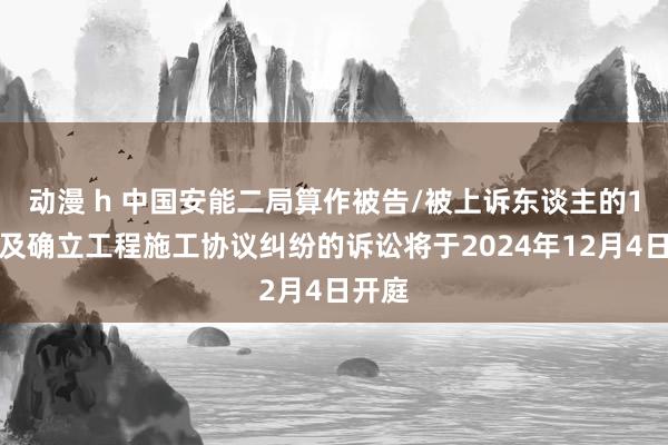 动漫 h 中国安能二局算作被告/被上诉东谈主的1起波及确立工程施工协议纠纷的诉讼将于2024年12月4日开庭