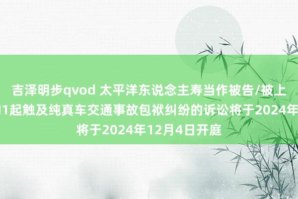 吉泽明步qvod 太平洋东说念主寿当作被告/被上诉东说念主的1起触及纯真车交通事故包袱纠纷的诉讼将于2024年12月4日开庭