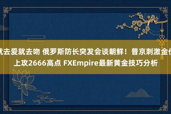 就去爱就去吻 俄罗斯防长突发会谈朝鲜！普京刺激金价上攻2666高点 FXEmpire最新黄金技巧分析