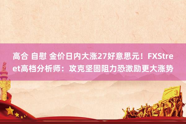 高合 自慰 金价日内大涨27好意思元！FXStreet高档分析师：攻克坚固阻力恐激励更大涨势