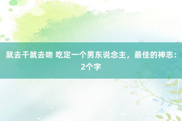 就去干就去吻 吃定一个男东说念主，最佳的神志：2个字