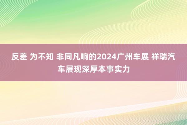 反差 为不知 非同凡响的2024广州车展 祥瑞汽车展现深厚本事实力