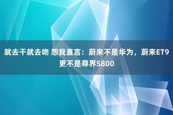 就去干就去吻 恕我直言：蔚来不是华为，蔚来ET9更不是尊界S800