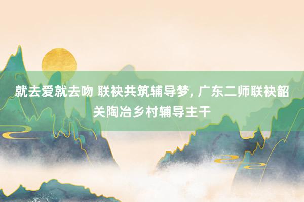 就去爱就去吻 联袂共筑辅导梦， 广东二师联袂韶关陶冶乡村辅导主干