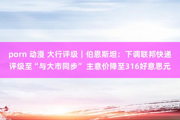 porn 动漫 大行评级｜伯恩斯坦：下调联邦快递评级至“与大市同步” 主意价降至316好意思元