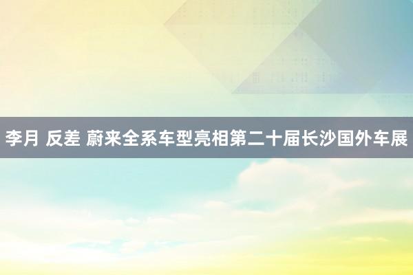 李月 反差 蔚来全系车型亮相第二十届长沙国外车展